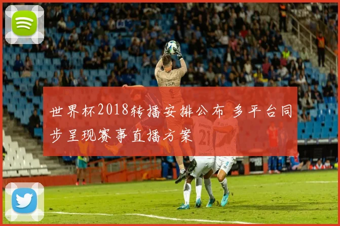 世界杯2018转播安排公布 多平台同步呈现赛事直播方案