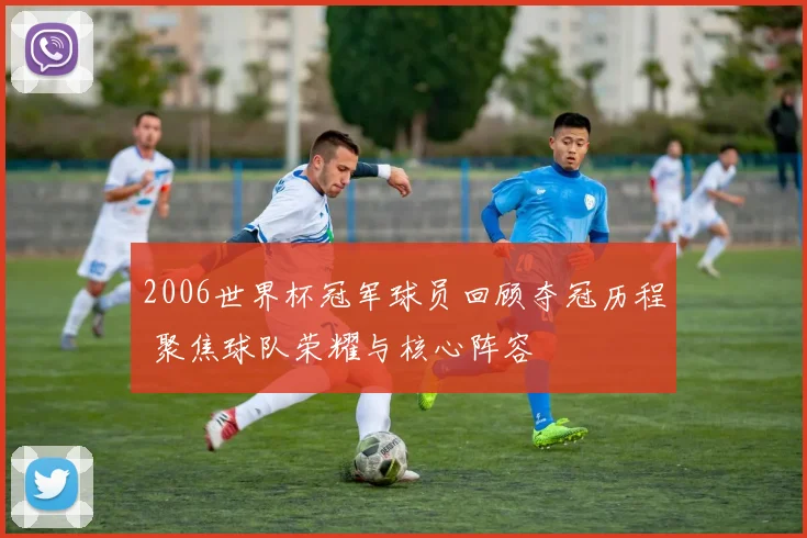 2006世界杯冠军球员回顾夺冠历程 聚焦球队荣耀与核心阵容