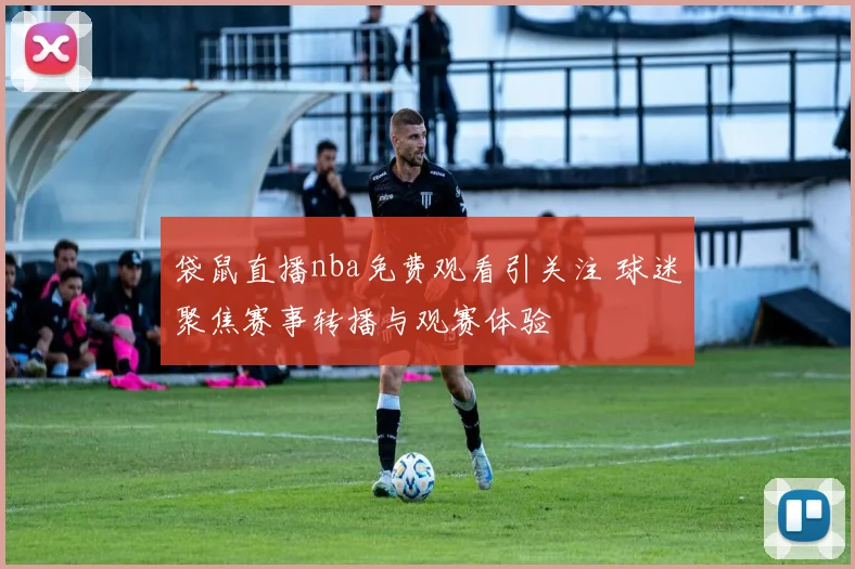 袋鼠直播nba免费观看引关注 球迷聚焦赛事转播与观赛体验