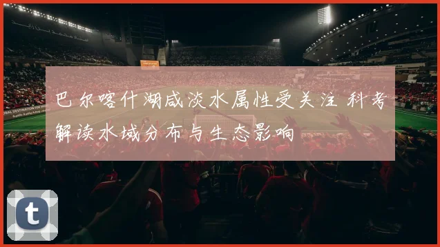 巴尔喀什湖咸淡水属性受关注 科考解读水域分布与生态影响