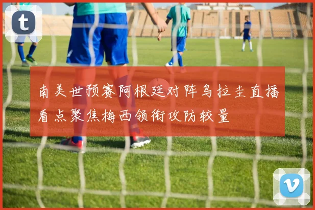 南美世预赛阿根廷对阵乌拉圭直播看点聚焦梅西领衔攻防较量