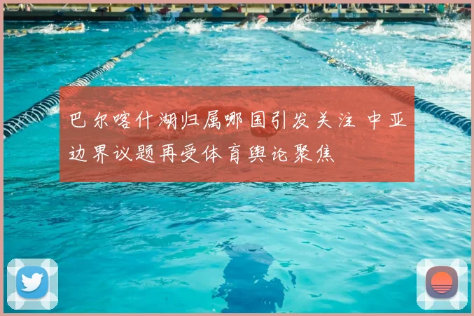 巴尔喀什湖归属哪国引发关注 中亚边界议题再受体育舆论聚焦