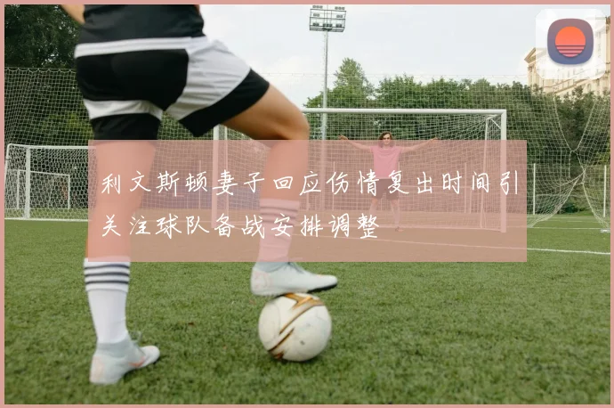利文斯顿妻子回应伤情复出时间引关注球队备战安排调整