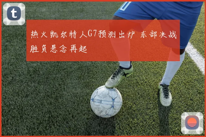 热火凯尔特人G7预测出炉 东部决战胜负悬念再起