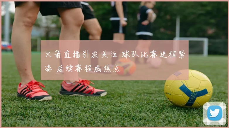 火箭直播引发关注 球队比赛进程紧凑 后续赛程成焦点