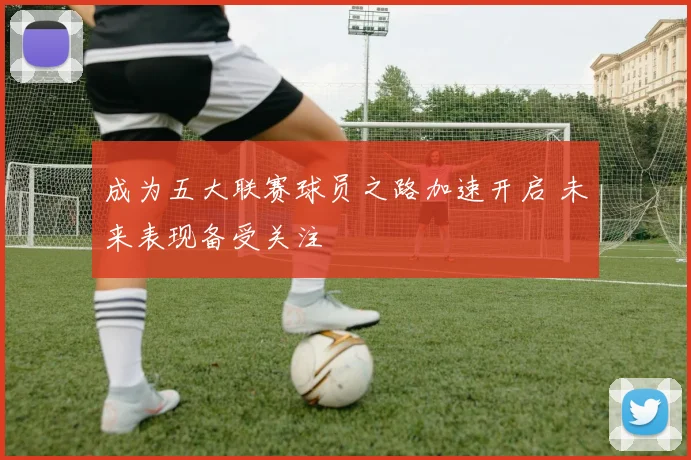 成为五大联赛球员之路加速开启 未来表现备受关注