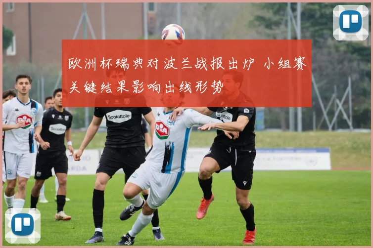 欧洲杯瑞典对波兰战报出炉 小组赛关键结果影响出线形势