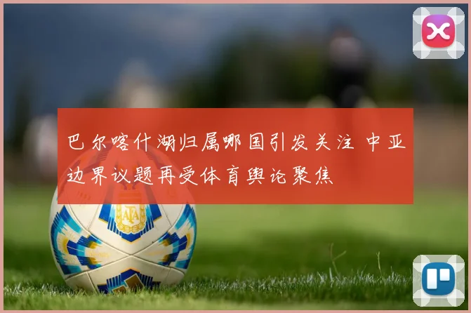 巴尔喀什湖归属哪国引发关注 中亚边界议题再受体育舆论聚焦
