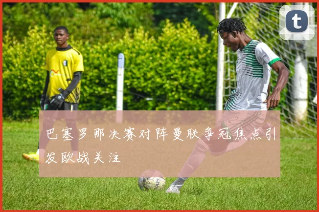 巴塞罗那决赛对阵曼联争冠焦点引发欧战关注