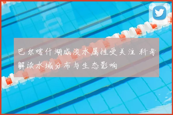 巴尔喀什湖咸淡水属性受关注 科考解读水域分布与生态影响