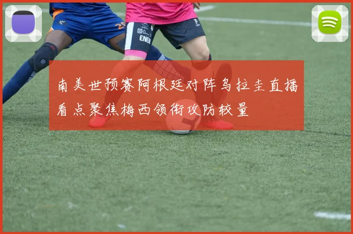 南美世预赛阿根廷对阵乌拉圭直播看点聚焦梅西领衔攻防较量
