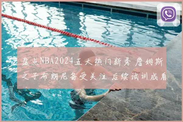 盘点NBA2024五大热门新秀 詹姆斯之子布朗尼备受关注 后续试训成看点