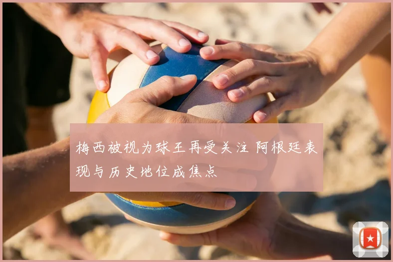 梅西被视为球王再受关注 阿根廷表现与历史地位成焦点