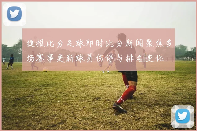 捷报比分足球即时比分新闻聚焦多场赛事更新球员伤停与排名变化