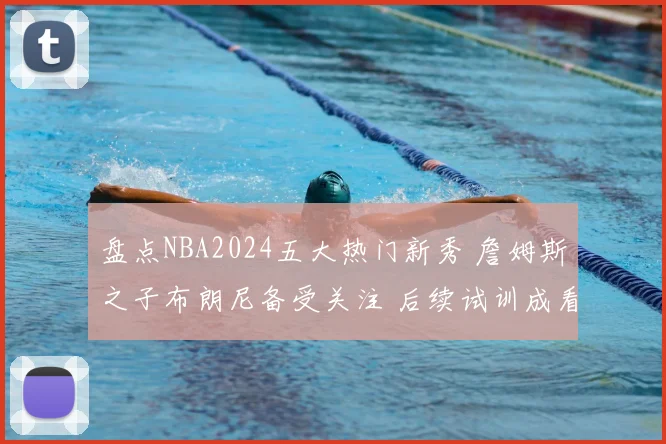 盘点NBA2024五大热门新秀 詹姆斯之子布朗尼备受关注 后续试训成看点